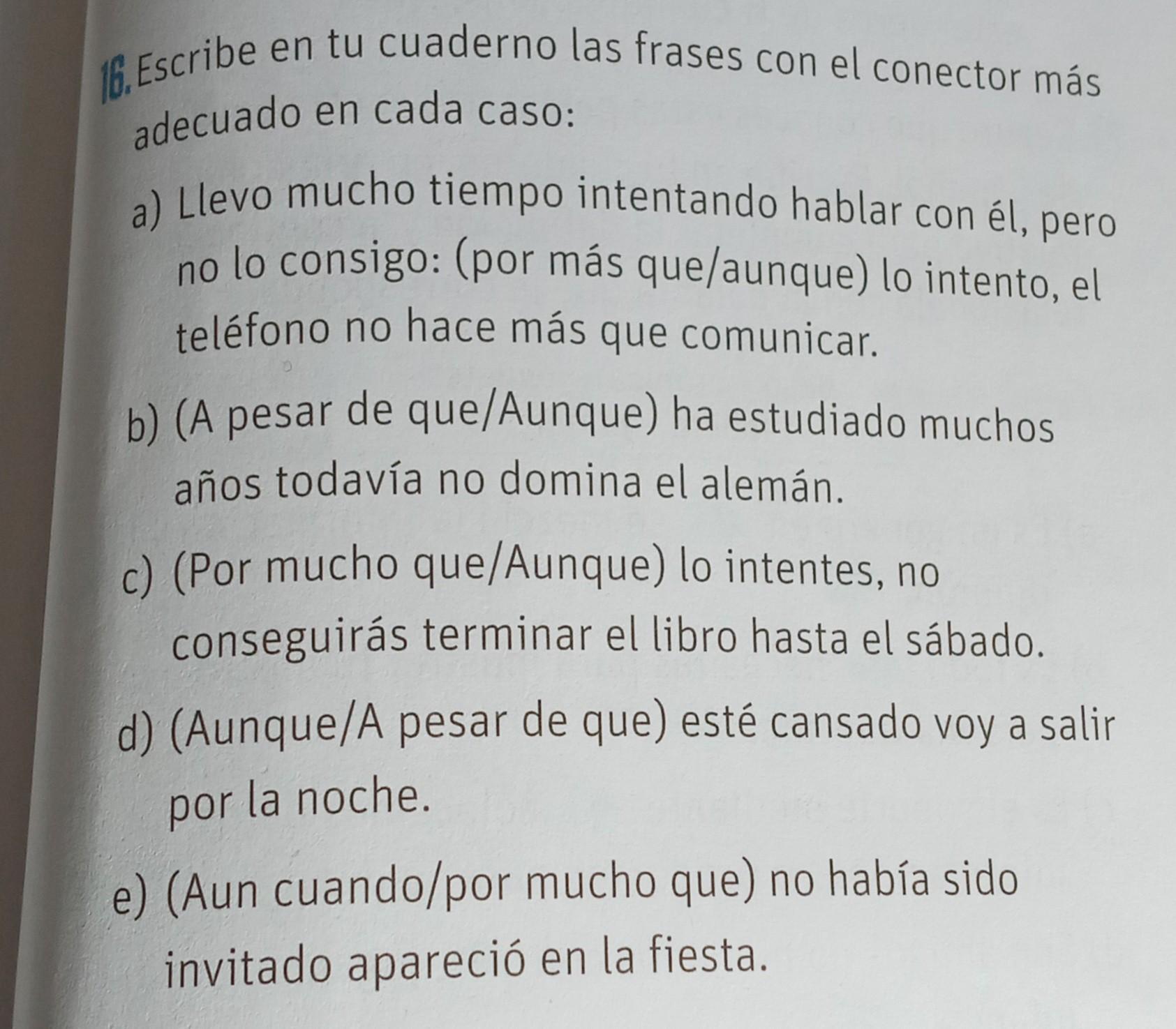 16. Escribe en tu cuaderno las frases con el conector más adecuado en cada caso: a) Llevo mucho tiempo intentando hablar con él, pero no lo consigo: (